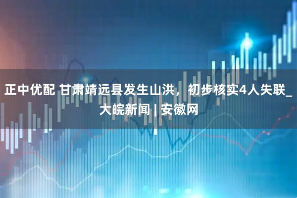 正中优配 甘肃靖远县发生山洪，初步核实4人失联_大皖新闻 | 安徽网