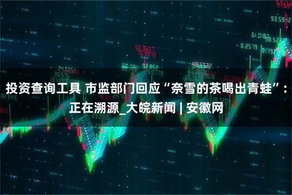 投资查询工具 市监部门回应“奈雪的茶喝出青蛙”：正在溯源_大皖新闻 | 安徽网