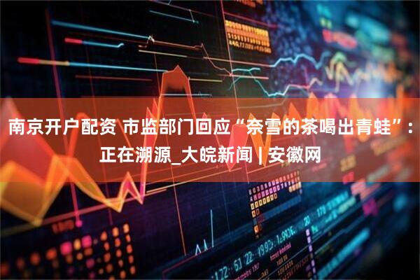南京开户配资 市监部门回应“奈雪的茶喝出青蛙”：正在溯源_大皖新闻 | 安徽网