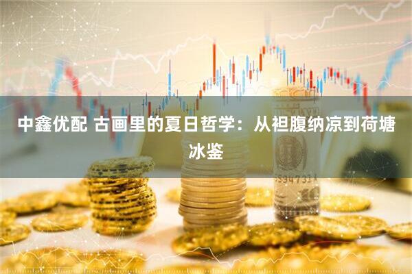 中鑫优配 古画里的夏日哲学：从袒腹纳凉到荷塘冰鉴