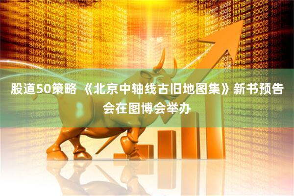 股道50策略 《北京中轴线古旧地图集》新书预告会在图博会举办