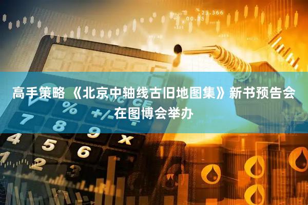 高手策略 《北京中轴线古旧地图集》新书预告会在图博会举办