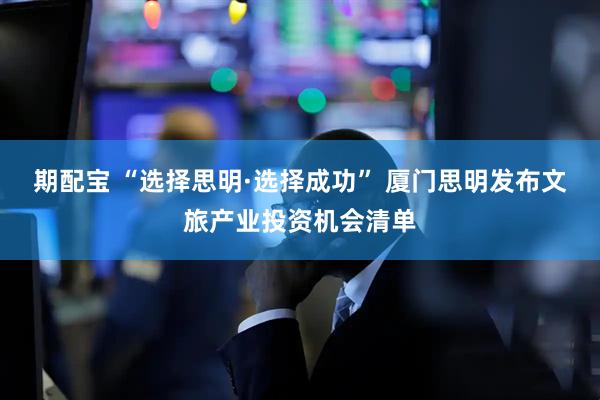 期配宝 “选择思明·选择成功” 厦门思明发布文旅产业投资机会清单