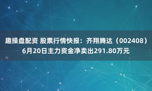 趣操盘配资 股票行情快报：齐翔腾达（002408）6月20日主力资金净卖出291.80万元