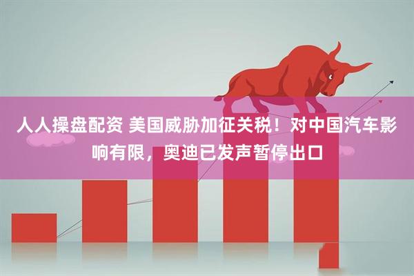 人人操盘配资 美国威胁加征关税！对中国汽车影响有限，奥迪已发声暂停出口