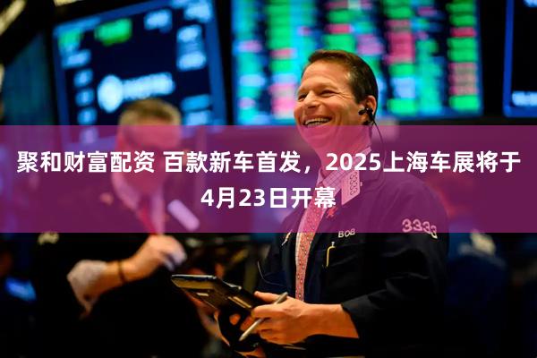 聚和财富配资 百款新车首发，2025上海车展将于4月23日开幕