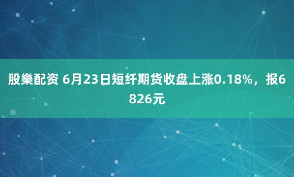 股樂配资 6月23日短纤期货收盘上涨0.18%，报6826元