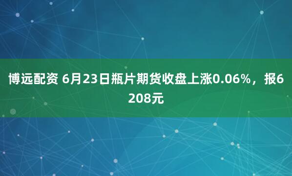 博远配资 6月23日瓶片期货收盘上涨0.06%，报6208元