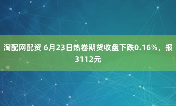 淘配网配资 6月23日热卷期货收盘下跌0.16%，报3112元