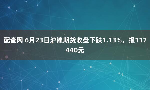 配查网 6月23日沪镍期货收盘下跌1.13%，报117440元