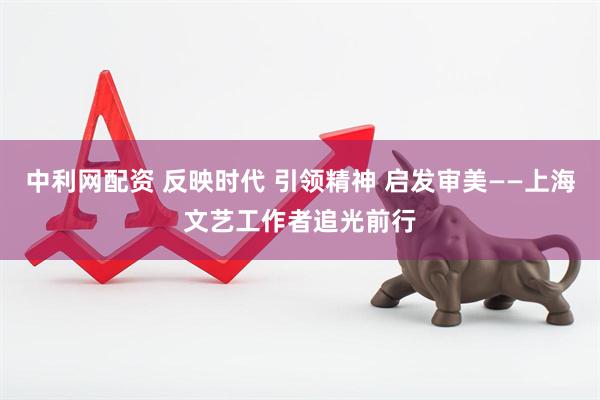 中利网配资 反映时代 引领精神 启发审美——上海文艺工作者追光前行
