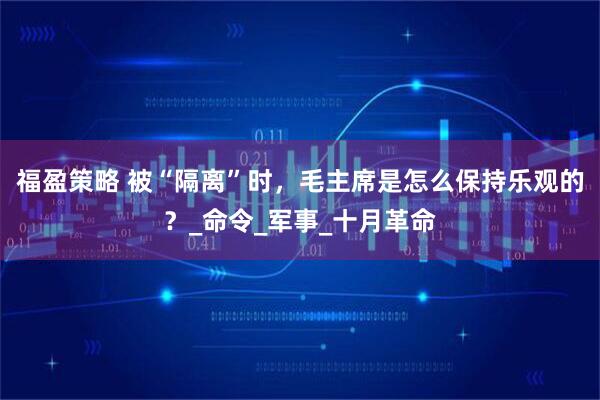 福盈策略 被“隔离”时，毛主席是怎么保持乐观的？_命令_军事_十月革命