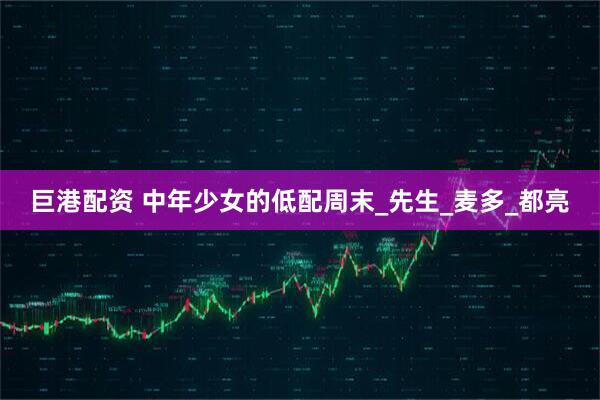 巨港配资 中年少女的低配周末_先生_麦多_都亮
