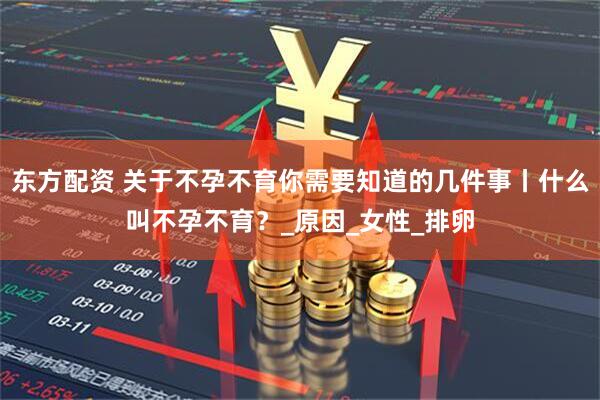 东方配资 关于不孕不育你需要知道的几件事丨什么叫不孕不育？_原因_女性_排卵