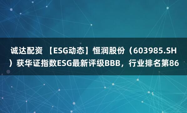 诚达配资 【ESG动态】恒润股份（603985.SH）获华证指数ESG最新评级BBB，行业排名第86
