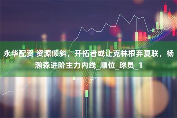 永华配资 资源倾斜，开拓者或让克林根弃夏联，杨瀚森进阶主力内线_顺位_球员_1