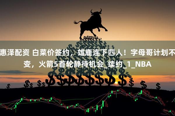 惠泽配资 白菜价签约，雄鹿连下四人！字母哥计划不变，火箭5首轮静待机会_续约_1_NBA