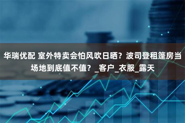 华瑞优配 室外特卖会怕风吹日晒？波司登租篷房当场地到底值不值？_客户_衣服_露天