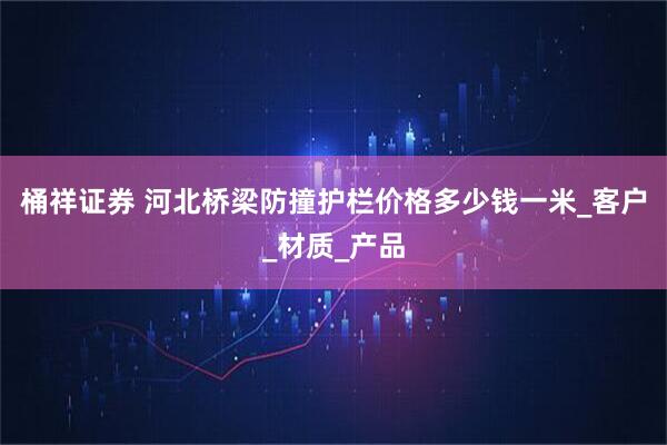 桶祥证券 河北桥梁防撞护栏价格多少钱一米_客户_材质_产品