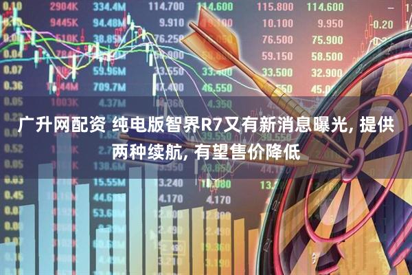 广升网配资 纯电版智界R7又有新消息曝光, 提供两种续航, 有望售价降低