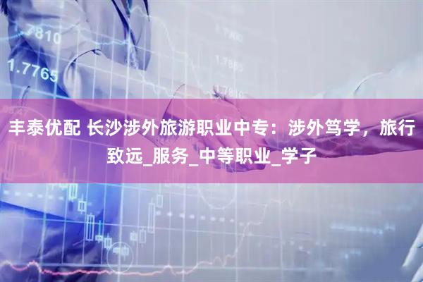丰泰优配 长沙涉外旅游职业中专：涉外笃学，旅行致远_服务_中等职业_学子
