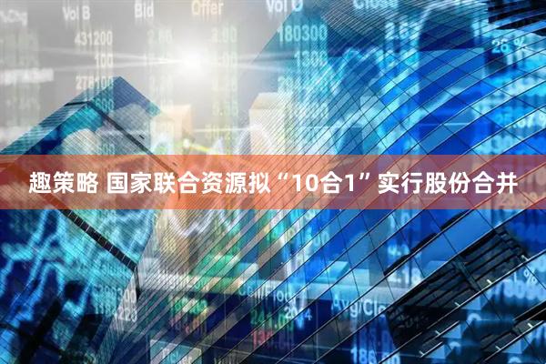 趣策略 国家联合资源拟“10合1”实行股份合并
