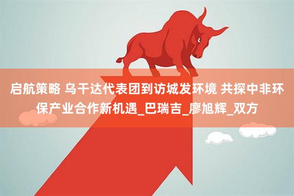 启航策略 乌干达代表团到访城发环境 共探中非环保产业合作新机遇_巴瑞吉_廖旭辉_双方