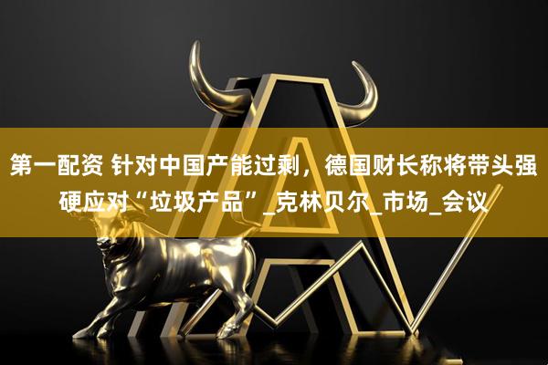 第一配资 针对中国产能过剩，德国财长称将带头强硬应对“垃圾产品”_克林贝尔_市场_会议