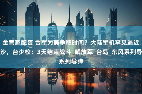 金管家配资 台军为美争取时间？大陆军机罕见逼近东沙，台少校：3天结束战斗_解放军_台岛_东风系列导弹
