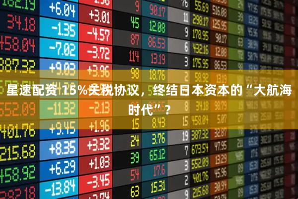 星速配资 15%关税协议，终结日本资本的“大航海时代”？