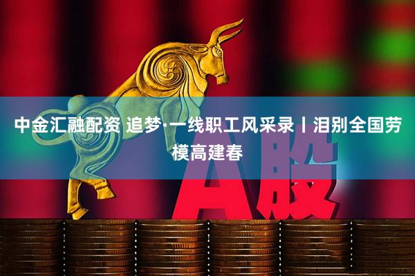 中金汇融配资 追梦·一线职工风采录丨泪别全国劳模高建春