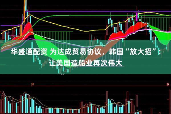 华盛通配资 为达成贸易协议，韩国“放大招”：让美国造船业再次伟大