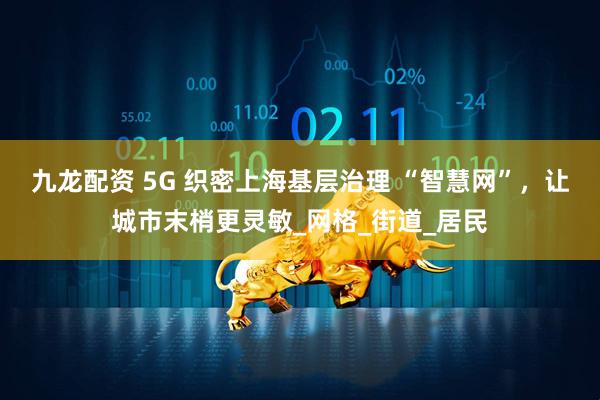 九龙配资 5G 织密上海基层治理 “智慧网”，让城市末梢更灵敏_网格_街道_居民