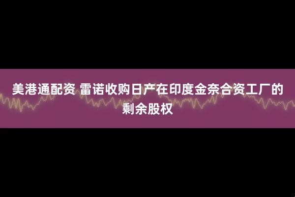 美港通配资 雷诺收购日产在印度金奈合资工厂的剩余股权