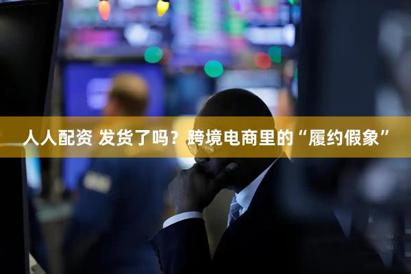 人人配资 发货了吗？跨境电商里的“履约假象”