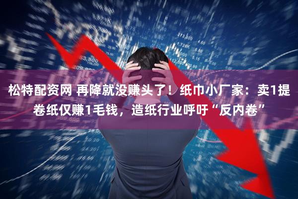 松特配资网 再降就没赚头了！纸巾小厂家：卖1提卷纸仅赚1毛钱，造纸行业呼吁“反内卷”