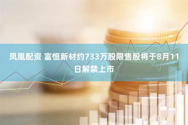 凤凰配资 富恒新材约733万股限售股将于8月11日解禁上市