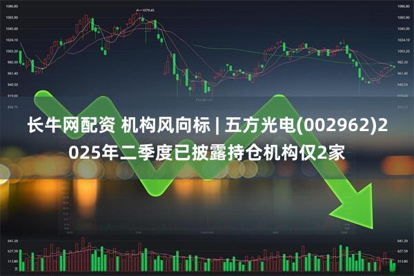 长牛网配资 机构风向标 | 五方光电(002962)2025年二季度已披露持仓机构仅2家