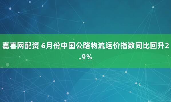 嘉喜网配资 6月份中国公路物流运价指数同比回升2.9%