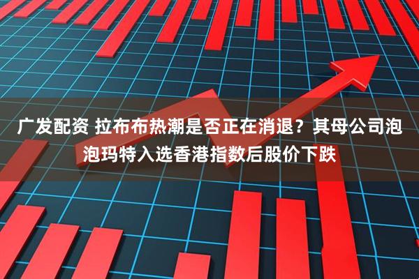 广发配资 拉布布热潮是否正在消退？其母公司泡泡玛特入选香港指数后股价下跌