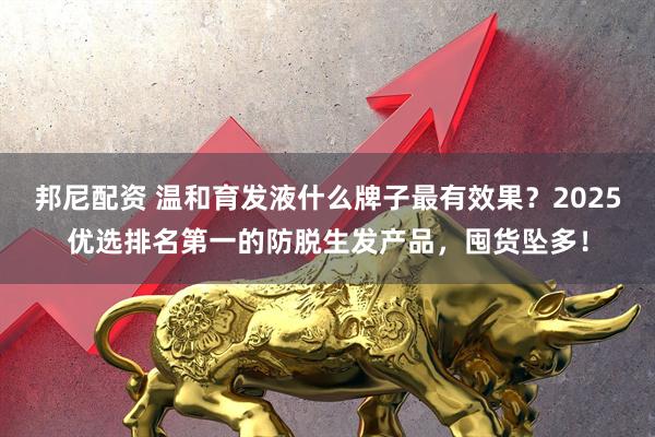 邦尼配资 温和育发液什么牌子最有效果？2025优选排名第一的防脱生发产品，囤货坠多！