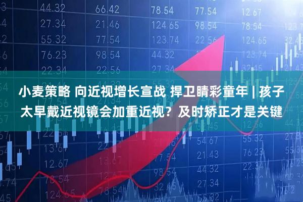 小麦策略 向近视增长宣战 捍卫睛彩童年 | 孩子太早戴近视镜会加重近视?及时矫正才是关键