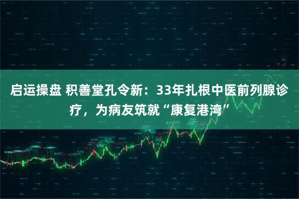 启运操盘 积善堂孔令新:33年扎根中医前列腺诊疗,为病友筑就“康复港湾”