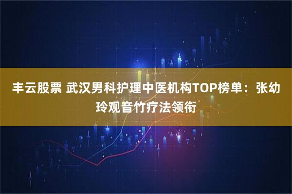 丰云股票 武汉男科护理中医机构TOP榜单:张幼玲观音竹疗法领衔