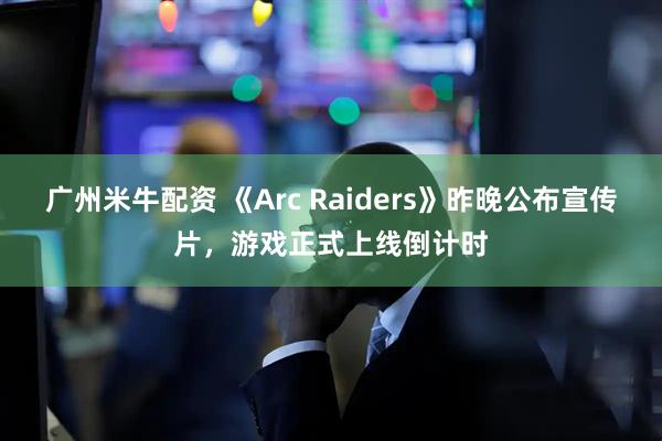 广州米牛配资 《Arc Raiders》昨晚公布宣传片,游戏正式上线倒计时