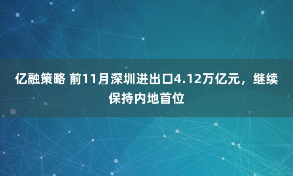 亿融策略 前11月深圳进出口4.12万亿元，继续保持内地首位