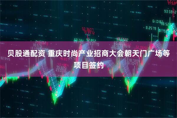 贝股通配资 重庆时尚产业招商大会朝天门广场等项目签约