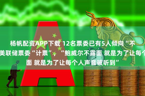 杨帆配资APP下载 12名票委已有5人倾向“不降息”，市场为美联储票委“计票”，“鲍威尔不露面 就是为了让每个人声音被听到”