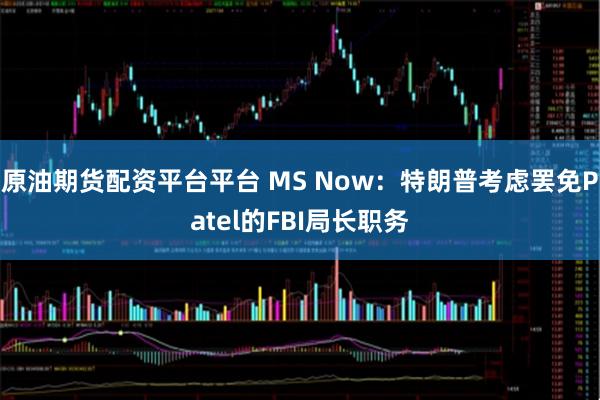 原油期货配资平台平台 MS Now：特朗普考虑罢免Patel的FBI局长职务