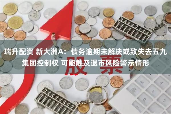 瑞升配资 新大洲A:债务逾期未解决或致失去五九集团控制权 可能触及退市风险警示情形